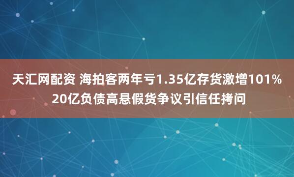 天汇网配资 海拍客两年亏1.35亿存货激增101% 20亿负债高悬假货争议引信任拷问