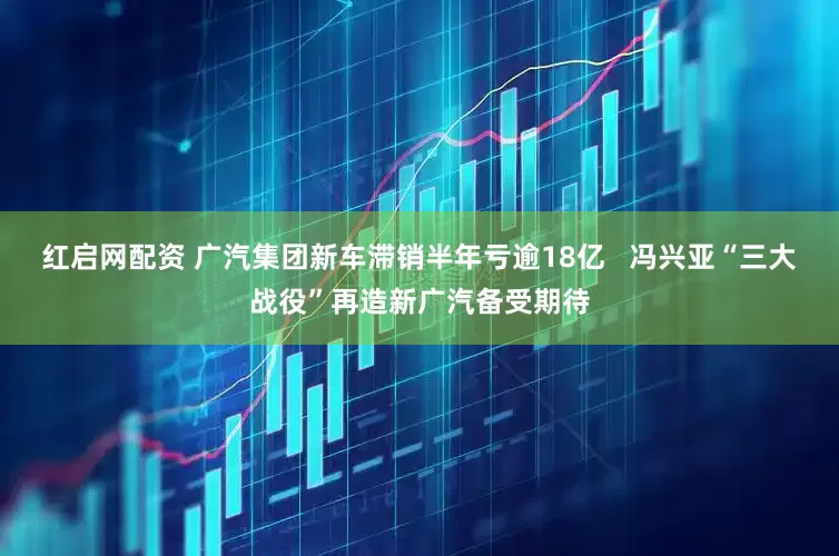 红启网配资 广汽集团新车滞销半年亏逾18亿   冯兴亚“三大战役”再造新广汽备受期待
