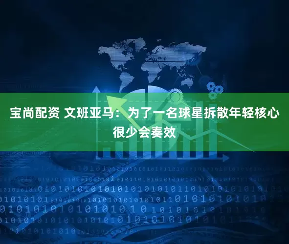宝尚配资 文班亚马：为了一名球星拆散年轻核心很少会奏效