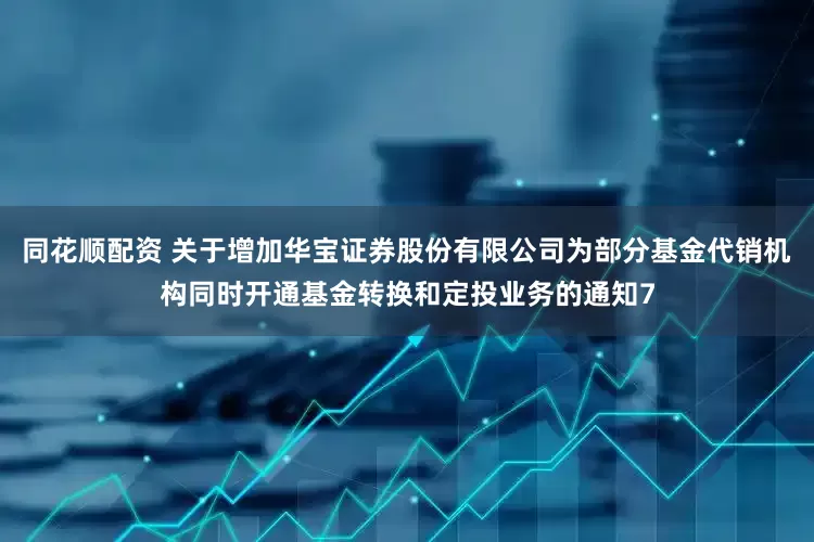 同花顺配资 关于增加华宝证券股份有限公司为部分基金代销机构同时开通基金转换和定投业务的通知7