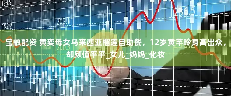 宝融配资 黄奕母女马来西亚榴莲自助餐，12岁黄芊玲身高出众，却颜值平平_女儿_妈妈_化妆