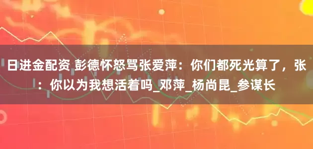 日进金配资 彭德怀怒骂张爱萍：你们都死光算了，张：你以为我想活着吗_邓萍_杨尚昆_参谋长