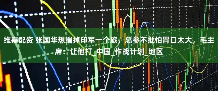 维嘉配资 张国华想端掉印军一个旅，总参不批怕胃口太大，毛主席：让他打_中国_作战计划_地区