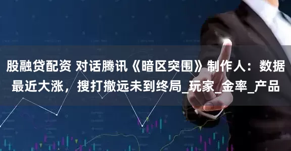 股融贷配资 对话腾讯《暗区突围》制作人：数据最近大涨，搜打撤远未到终局_玩家_金率_产品
