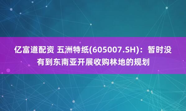 亿富道配资 五洲特纸(605007.SH)：暂时没有到东南亚开展收购林地的规划
