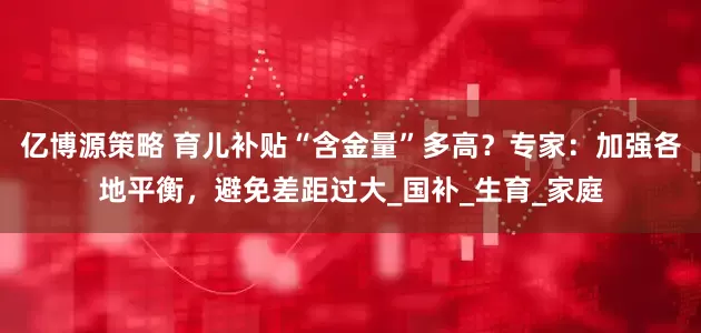 亿博源策略 育儿补贴“含金量”多高？专家：加强各地平衡，避免差距过大_国补_生育_家庭