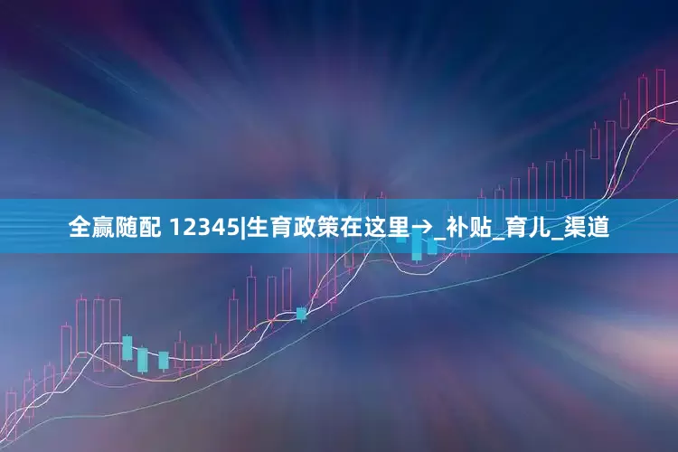 全赢随配 12345|生育政策在这里→_补贴_育儿_渠道
