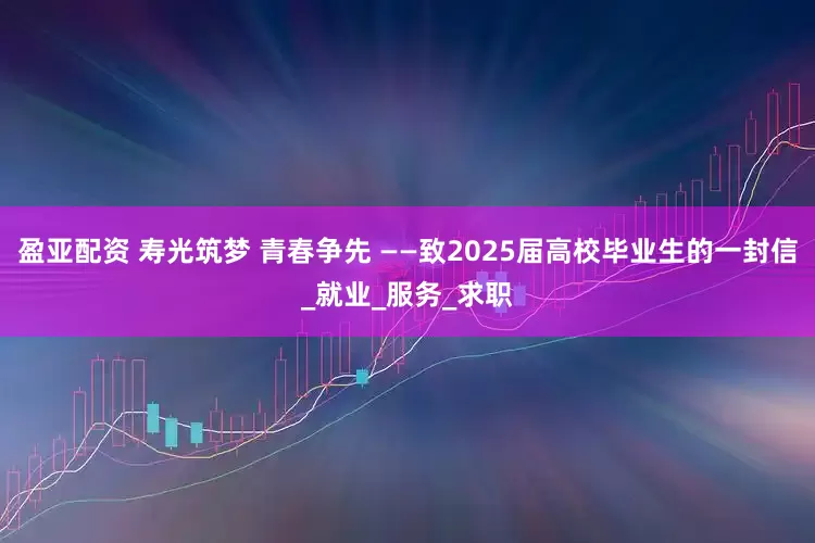 盈亚配资 寿光筑梦 青春争先 ——致2025届高校毕业生的一封信_就业_服务_求职