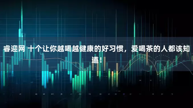 睿迎网 十个让你越喝越健康的好习惯，爱喝茶的人都该知道！