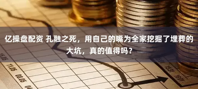 亿操盘配资 孔融之死，用自己的嘴为全家挖掘了埋葬的大坑，真的值得吗？