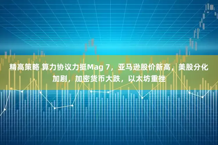 精高策略 算力协议力挺Mag 7，亚马逊股价新高，美股分化加剧，加密货币大跌，以太坊重挫