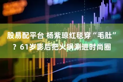 股易配平台 杨紫琼红毯穿“毛肚”？61岁影后把火锅涮进时尚圈