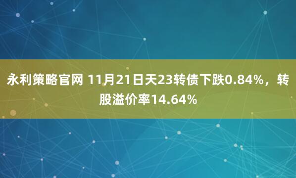 永利策略官网 11月21日天23转债下跌0.84%，转股溢价率14.64%