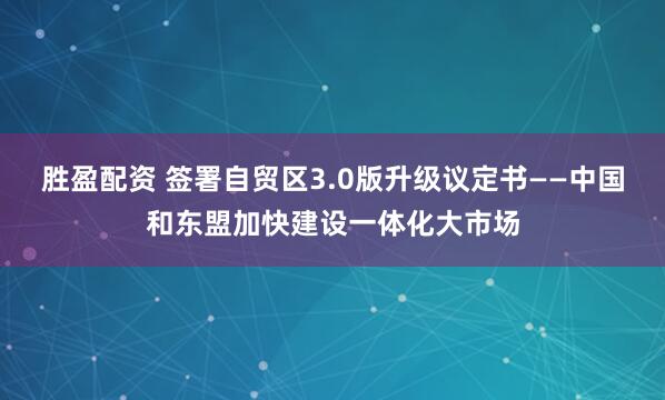 胜盈配资 签署自贸区3.0版升级议定书——中国和东盟加快建设一体化大市场