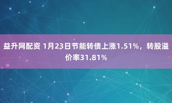 益升网配资 1月23日节能转债上涨1.51%，转股溢价率31.81%