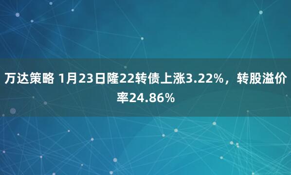 万达策略 1月23日隆22转债上涨3.22%，转股溢价率24.86%
