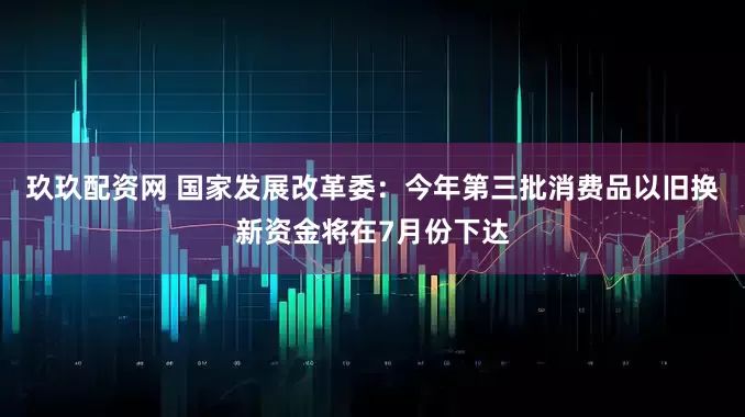 玖玖配资网 国家发展改革委：今年第三批消费品以旧换新资金将在7月份下达