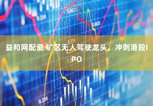 益和网配资 矿区无人驾驶龙头，冲刺港股IPO