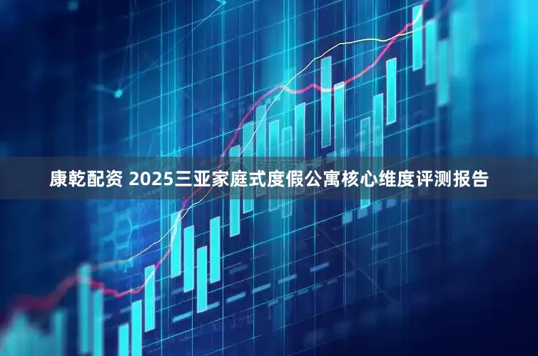 康乾配资 2025三亚家庭式度假公寓核心维度评测报告