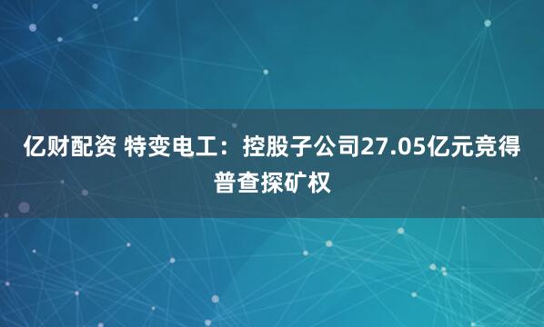亿财配资 特变电工：控股子公司27.05亿元竞得普查探矿权